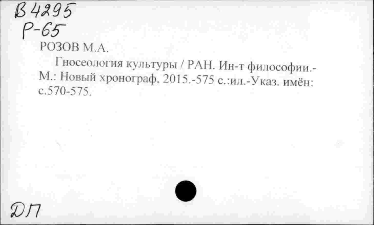 ﻿&
РОЗОВ М.А.
Гносеология культуры / РАН. Ин-т философии -М.: Новый хронограф. 2015.-575 с.:ил.-Указ. имён-с.570-575.
0/7